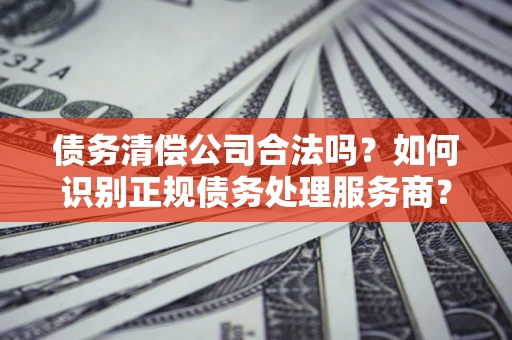 北京债务清偿公司合法吗？如何识别正规债务处理服务商？