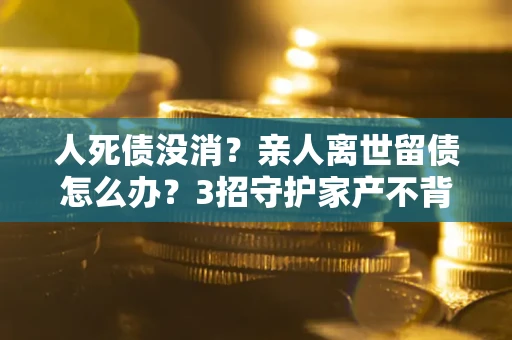 北京人死债没消？亲人离世留债怎么办？3招守护家产不背锅