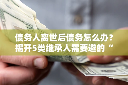 北京债务人离世后债务怎么办？揭开5类继承人需要避的“坑”