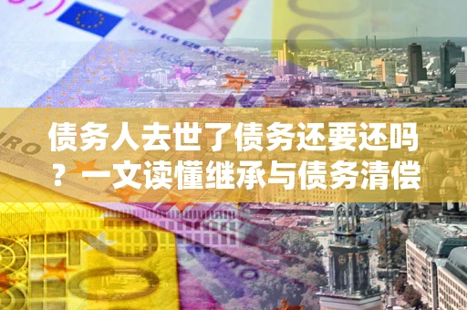 北京债务人去世了债务还要还吗？一文读懂继承与债务清偿
